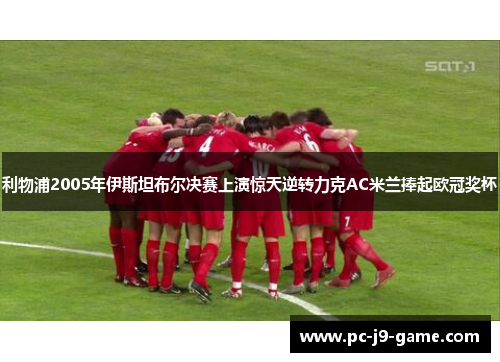 利物浦2005年伊斯坦布尔决赛上演惊天逆转力克AC米兰捧起欧冠奖杯