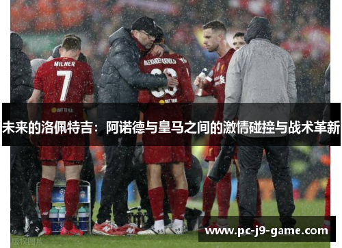 未来的洛佩特吉：阿诺德与皇马之间的激情碰撞与战术革新