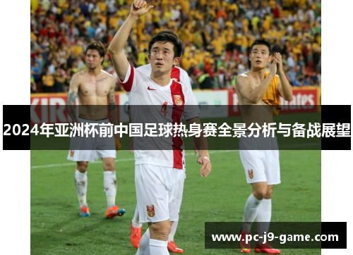 2024年亚洲杯前中国足球热身赛全景分析与备战展望