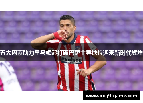 五大因素助力皇马崛起打破巴萨主导地位迎来新时代辉煌
