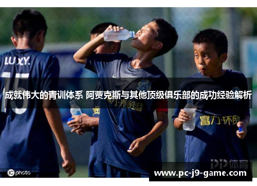 成就伟大的青训体系 阿贾克斯与其他顶级俱乐部的成功经验解析