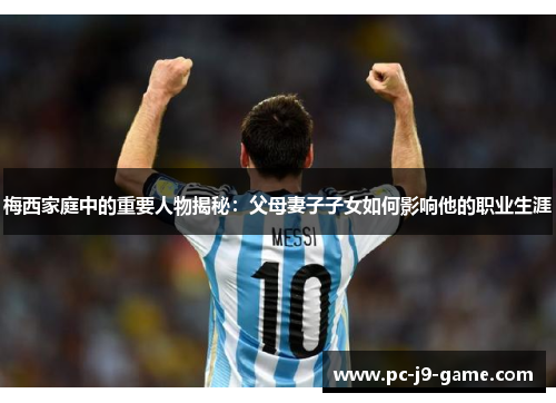 梅西家庭中的重要人物揭秘：父母妻子子女如何影响他的职业生涯