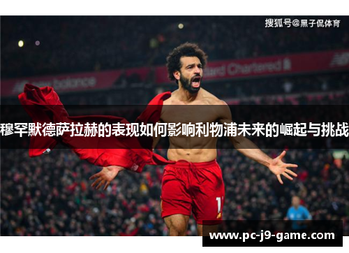 穆罕默德萨拉赫的表现如何影响利物浦未来的崛起与挑战