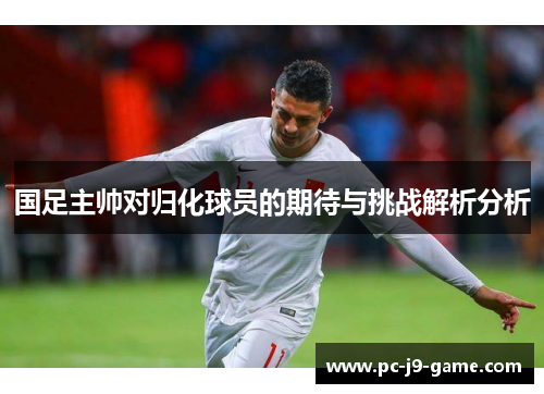 国足主帅对归化球员的期待与挑战解析分析