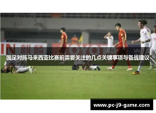 国足对阵马来西亚比赛前需要关注的几点关键事项与备战建议