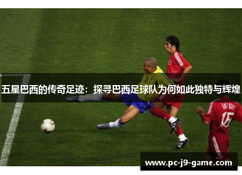 五星巴西的传奇足迹：探寻巴西足球队为何如此独特与辉煌