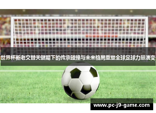 世界杯新老交替关键期下的传承碰撞与未来格局重塑全球足球力量演变