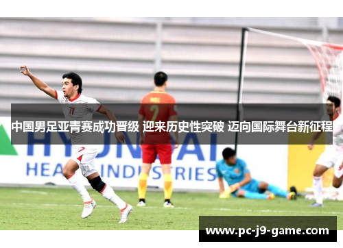 中国男足亚青赛成功晋级 迎来历史性突破 迈向国际舞台新征程