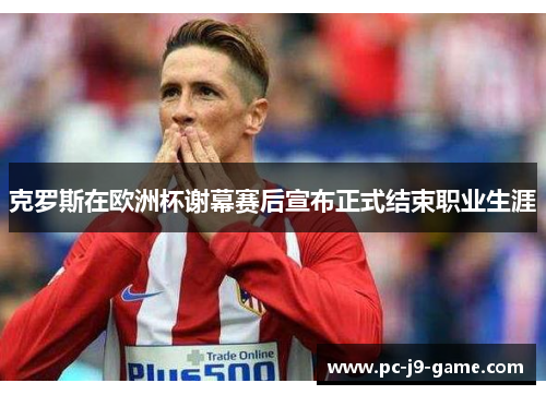 克罗斯在欧洲杯谢幕赛后宣布正式结束职业生涯