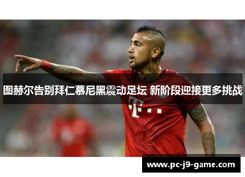 图赫尔告别拜仁慕尼黑震动足坛 新阶段迎接更多挑战