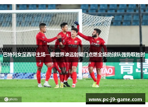 巴特列女足西甲主场一脚世界波远射破门点燃全场助球队强势取胜时