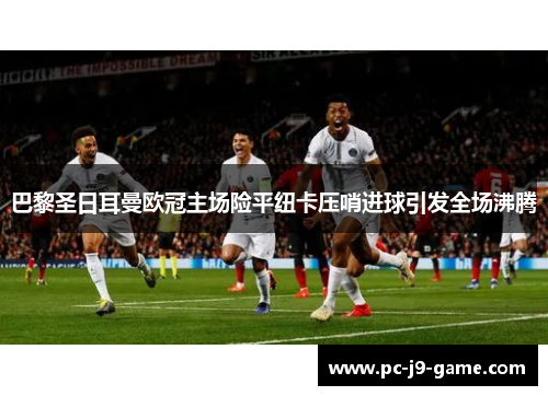 巴黎圣日耳曼欧冠主场险平纽卡压哨进球引发全场沸腾