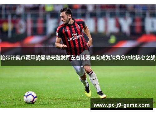 恰尔汗奥卢德甲战曼联关键发挥左右比赛走向成为胜负分水岭核心之战